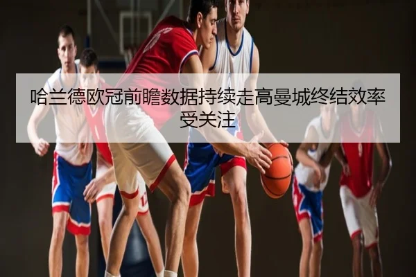 哈兰德欧冠前瞻数据持续走高曼城终结效率受关注